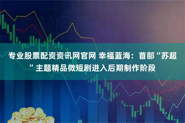 专业股票配资资讯网官网 幸福蓝海：首部“苏超”主题精品微短剧进入后期制作阶段