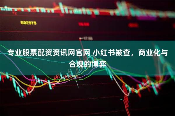 专业股票配资资讯网官网 小红书被查，商业化与合规的博弈