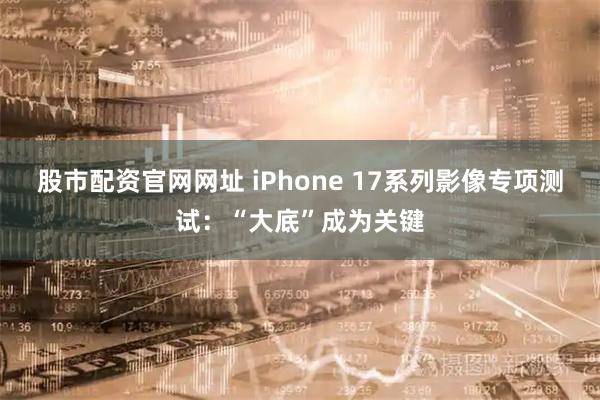 股市配资官网网址 iPhone 17系列影像专项测试：“大底”成为关键