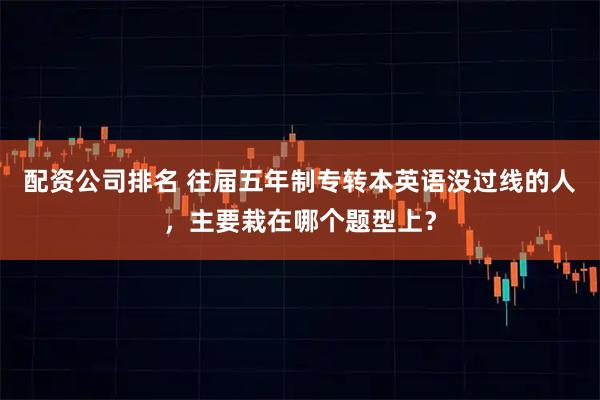 配资公司排名 往届五年制专转本英语没过线的人，主要栽在哪个题型上？