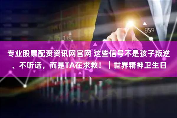 专业股票配资资讯网官网 这些信号不是孩子叛逆、不听话，而是TA在求救！｜世界精神卫生日
