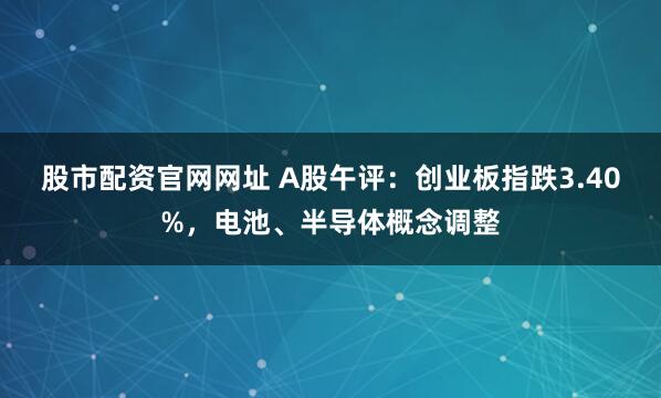 股市配资官网网址 A股午评：创业板指跌3.40%，电池、半导体概念调整
