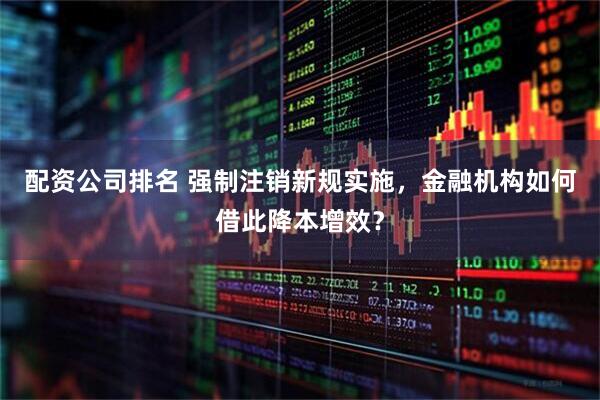 配资公司排名 强制注销新规实施，金融机构如何借此降本增效？
