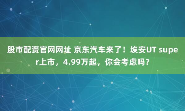 股市配资官网网址 京东汽车来了！埃安UT super上市，4.99万起，你会考虑吗？