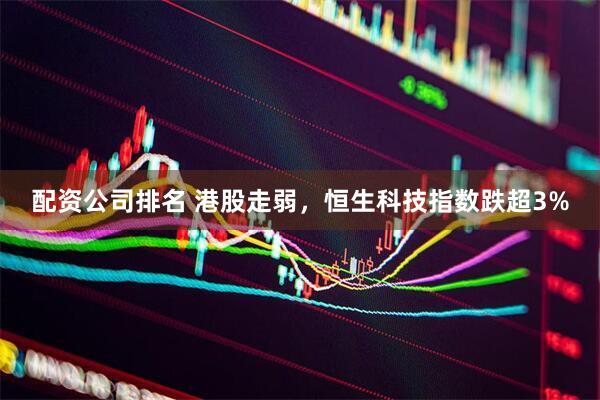 配资公司排名 港股走弱，恒生科技指数跌超3%