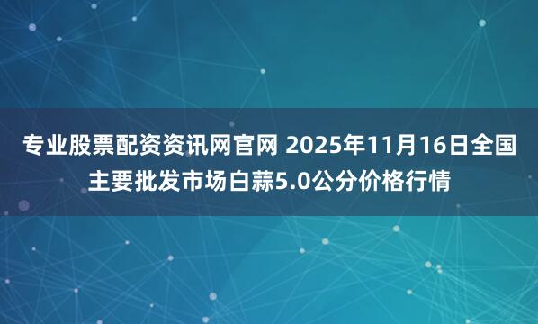 专业股票配资资讯网官网 2025年11月16日全国主要批发市场白蒜5.0公分价格行情