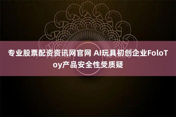 专业股票配资资讯网官网 AI玩具初创企业FoloToy产品安全性受质疑