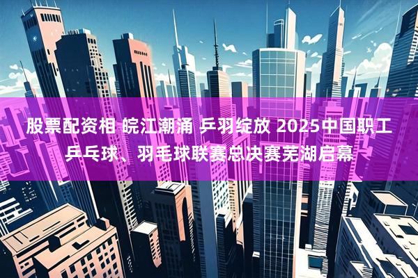 股票配资相 皖江潮涌 乒羽绽放 2025中国职工乒乓球、羽毛球联赛总决赛芜湖启幕