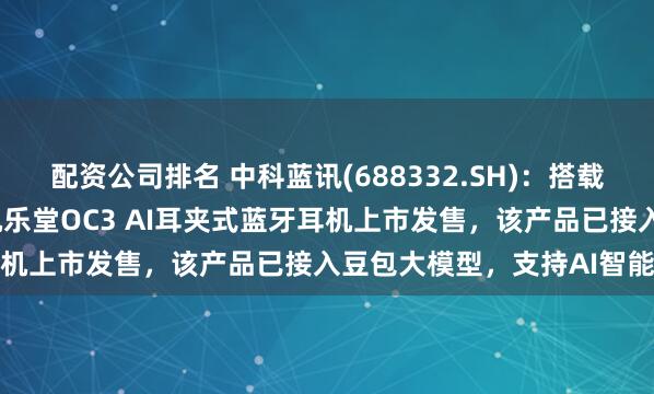 配资公司排名 中科蓝讯(688332.SH):搭载公司BT8951H芯片的机乐堂OC3 AI耳夹式蓝牙耳机上市发售,该产品已接入豆包大模型,支持AI智能问答