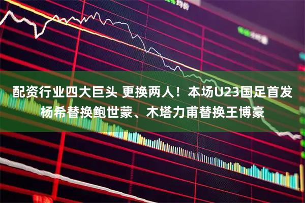 配资行业四大巨头 更换两人！本场U23国足首发杨希替换鲍世蒙、木塔力甫替换王博豪