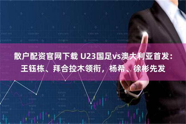 散户配资官网下载 U23国足vs澳大利亚首发：王钰栋、拜合拉木领衔，杨希、徐彬先发