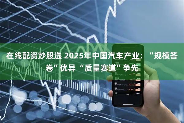 在线配资炒股选 2025年中国汽车产业:“规模答卷”优异 “质量赛道”争先