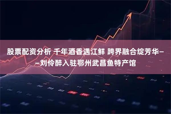 股票配资分析 千年酒香遇江鲜 跨界融合绽芳华——刘伶醉入驻鄂州武昌鱼特产馆
