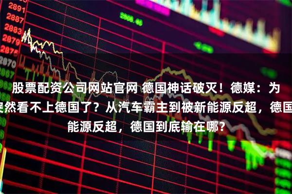 股票配资公司网站官网 德国神话破灭!德媒:为什么中国人突然看不上德国了?从汽车霸主到被新能源反超,德国到底输在哪?