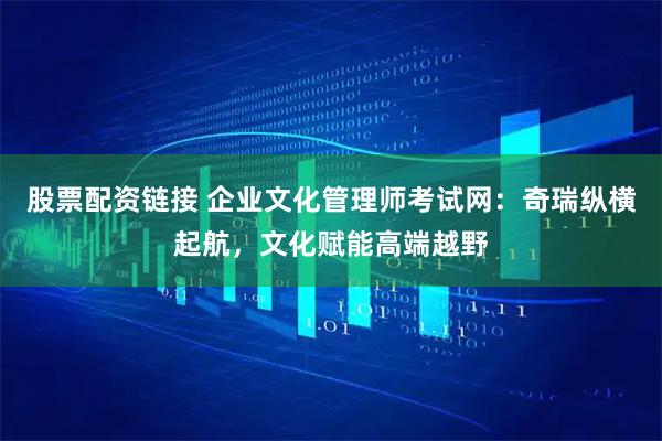 股票配资链接 企业文化管理师考试网：奇瑞纵横起航，文化赋能高端越野