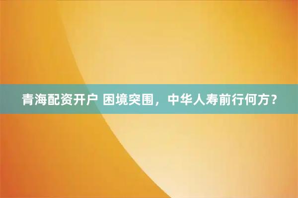 青海配资开户 困境突围,中华人寿前行何方?