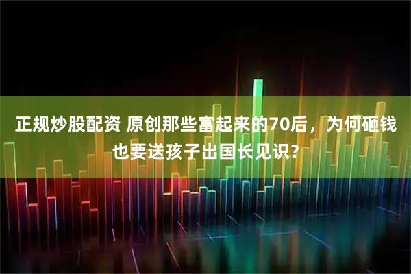 正规炒股配资 原创那些富起来的70后，为何砸钱也要送孩子出国长见识？