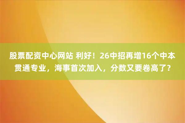 股票配资中心网站 利好!26中招再增16个中本贯通专业,海事首次加入,分数又要卷高了?