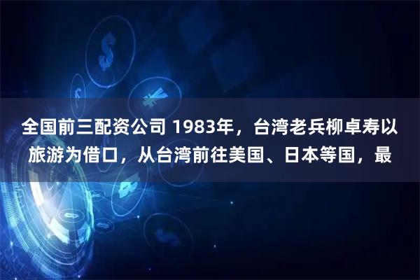 全国前三配资公司 1983年，台湾老兵柳卓寿以旅游为借口，从台湾前往美国、日本等国，最