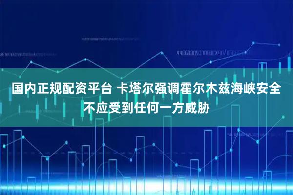 国内正规配资平台 卡塔尔强调霍尔木兹海峡安全不应受到任何一方威胁