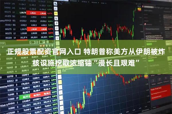 正规股票配资官网入口 特朗普称美方从伊朗被炸核设施挖取浓缩铀“漫长且艰难”
