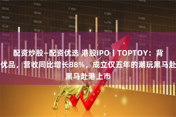 配资炒股—配资优选 港股IPO丨TOPTOY：背靠名创优品，营收同比增长88%，成立仅五年的潮玩黑马赴港上市