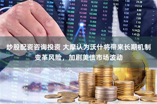 炒股配资咨询投资 大摩认为沃什将带来长期机制变革风险，加剧美债市场波动