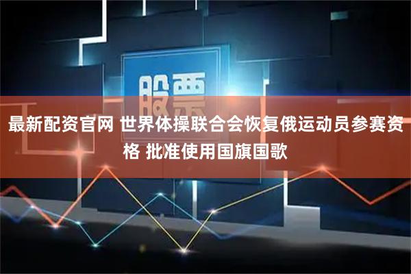 最新配资官网 世界体操联合会恢复俄运动员参赛资格 批准使用国旗国歌