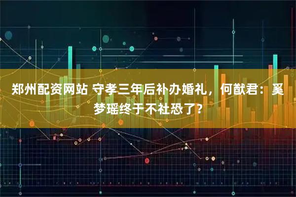 郑州配资网站 守孝三年后补办婚礼，何猷君：奚梦瑶终于不社恐了？