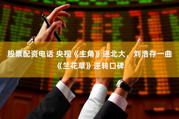 股票配资电话 央视《主角》进北大，刘浩存一曲《兰花草》逆转口碑