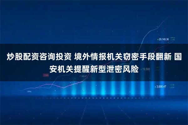 炒股配资咨询投资 境外情报机关窃密手段翻新 国安机关提醒新型泄密风险