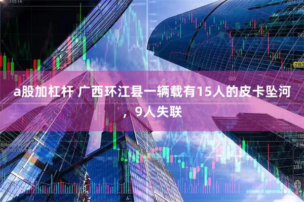 a股加杠杆 广西环江县一辆载有15人的皮卡坠河，9人失联