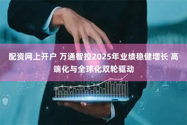 配资网上开户 万通智控2025年业绩稳健增长 高端化与全球化双轮驱动