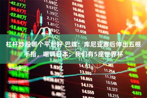 杠杆炒股哪个平台好 巴媒：库尼亚赛后伸出五根手指，嘲讽日本：我们有5座世界杯
