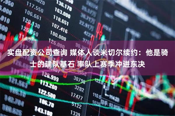 实盘配资公司查询 媒体人谈米切尔续约：他是骑士的建队基石 率队上赛季冲进东决